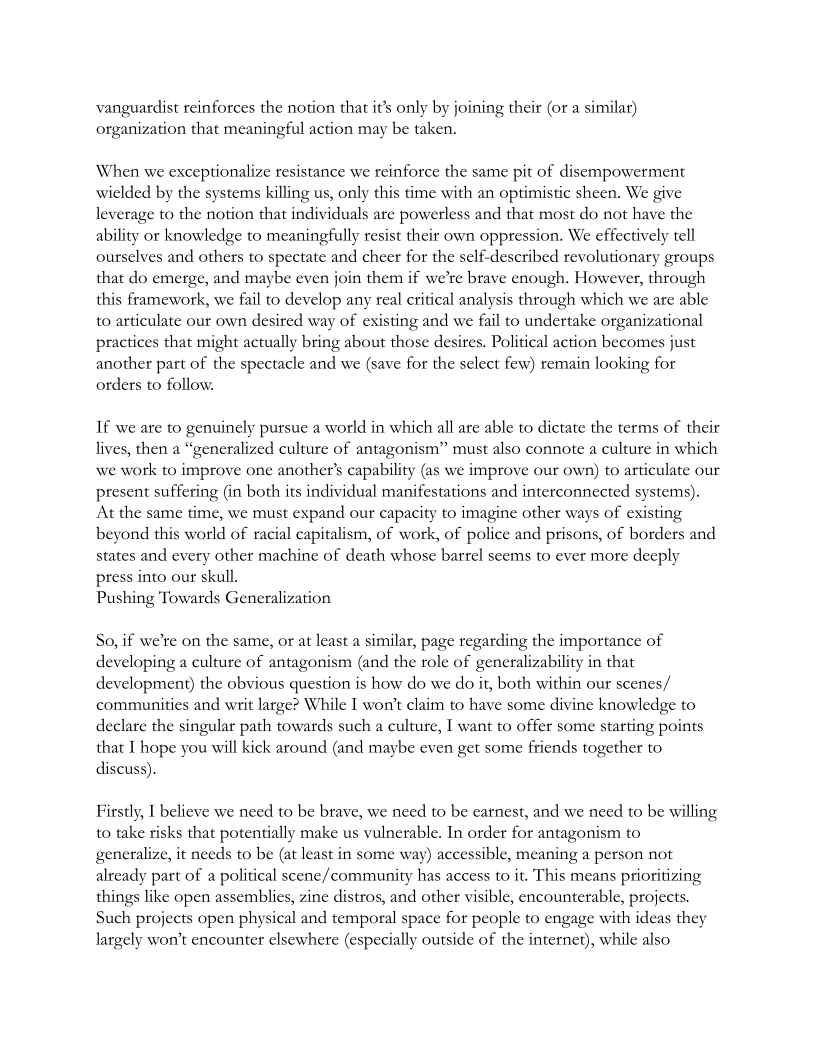 vanguardist reinforces the notion that it’s only by joining their (or a similar)
organization that meaningful action may be taken.

When we exceptionalize resistance we reinforce the same pit of disempowerment
wielded by the systems killing us, only this time with an optimistic sheen. We give
leverage to the notion that individuals are powerless and that most do not have the
ability or knowledge to meaningfully resist their own oppression. We effectively tell
ourselves and others to spectate and cheer for the self-described revolutionary groups
that do emerge, and maybe even join them if we're brave enough. However, through
this framework, we fail to develop any real critical analysis through which we are able
to articulate our own desired way of existing and we fail to undertake organizational
practices that might actually bring about those desires. Political action becomes just
another part of the spectacle and we (save for the select few) remain looking for
orders to follow.

 

If we are to genuinely pursue a world in which all are able to dictate the terms of their
lives, then a “generalized culture of antagonism” must also connote a culture in which
we work to improve one another's capability (as we improve our own) to articulate our
present suffering (in both its individual manifestations and interconnected systems).
‘At the same time, we must expand our capacity to imagine other ways of existing
beyond this world of racial capitalism, of work, of police and prisons, of borders and
states and every other machine of death whose barrel seems to ever more deeply
press into our skull.

Pushing Towards Generalization

 

So, if we're on the same, or at least a similar, page regarding the importance of
developing a culture of antagonism (and the role of generalizability in that
development) the obvious question is how do we do it, both within our scenes/
communities and writ large? While I wor't claim to have some divine knowledge to
declare the singular path towards such a culture, I want to offer some starting points
that I hope you will kick around (and maybe even get some friends together to
discuss)

Firstly, I believe we need to be brave, we need to be earnest, and we need to be willing
to take risks that potentially make us vulnerable. In order for antagonism to
generalize, it needs to be (at least in some way) accessible, meaning a person not
already part of a political scene/community has access to it. This means prioritizing
things like open assemblies, zine distros, and other visible, encounterable, projects.
Such projects open physical and temporal space for people to engage with ideas they
largely won't encounter elsewhere (especially outside of the internet), while also
